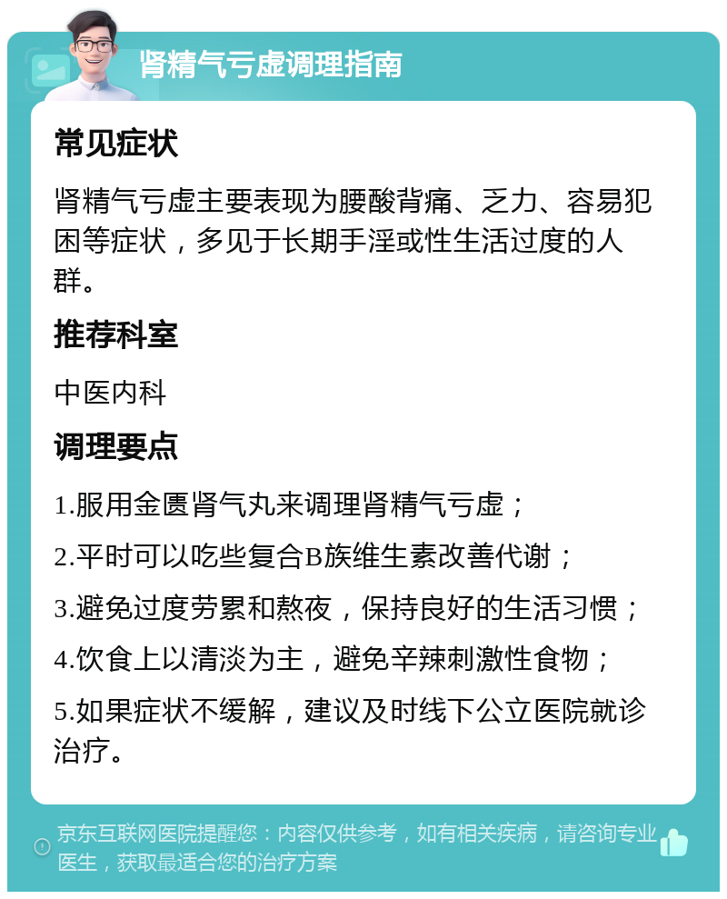 肾精气亏虚调理指南 常见症状 肾精气亏虚主要表现为腰酸背痛、乏力、容易犯困等症状，多见于长期手淫或性生活过度的人群。 推荐科室 中医内科 调理要点 1.服用金匮肾气丸来调理肾精气亏虚； 2.平时可以吃些复合B族维生素改善代谢； 3.避免过度劳累和熬夜，保持良好的生活习惯； 4.饮食上以清淡为主，避免辛辣刺激性食物； 5.如果症状不缓解，建议及时线下公立医院就诊治疗。