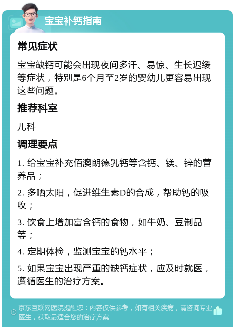 宝宝补钙指南 常见症状 宝宝缺钙可能会出现夜间多汗、易惊、生长迟缓等症状，特别是6个月至2岁的婴幼儿更容易出现这些问题。 推荐科室 儿科 调理要点 1. 给宝宝补充佰澳朗德乳钙等含钙、镁、锌的营养品； 2. 多晒太阳，促进维生素D的合成，帮助钙的吸收； 3. 饮食上增加富含钙的食物，如牛奶、豆制品等； 4. 定期体检，监测宝宝的钙水平； 5. 如果宝宝出现严重的缺钙症状，应及时就医，遵循医生的治疗方案。