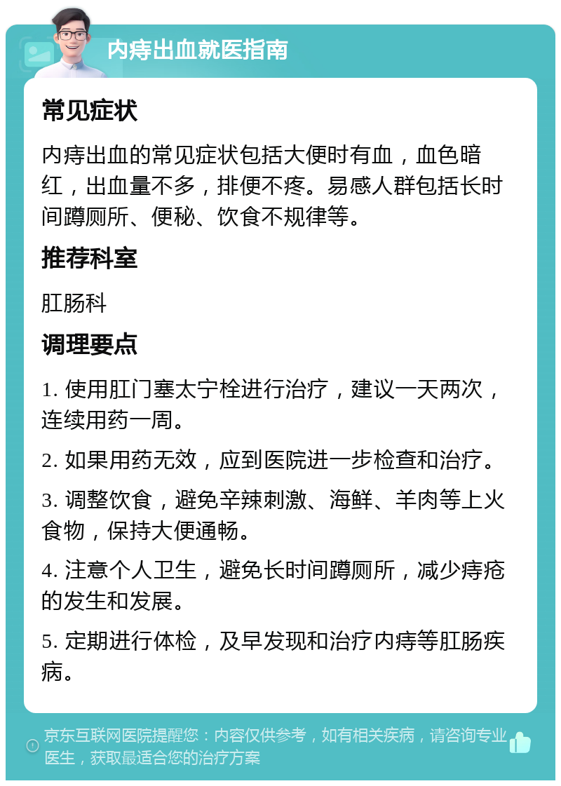 内痔出血就医指南 常见症状 内痔出血的常见症状包括大便时有血，血色暗红，出血量不多，排便不疼。易感人群包括长时间蹲厕所、便秘、饮食不规律等。 推荐科室 肛肠科 调理要点 1. 使用肛门塞太宁栓进行治疗，建议一天两次，连续用药一周。 2. 如果用药无效，应到医院进一步检查和治疗。 3. 调整饮食，避免辛辣刺激、海鲜、羊肉等上火食物，保持大便通畅。 4. 注意个人卫生，避免长时间蹲厕所，减少痔疮的发生和发展。 5. 定期进行体检，及早发现和治疗内痔等肛肠疾病。