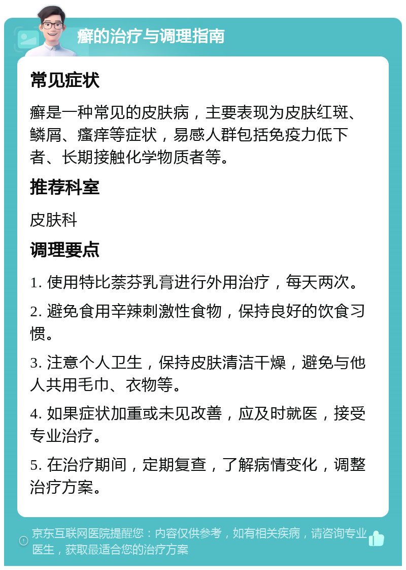 癣的治疗与调理指南 常见症状 癣是一种常见的皮肤病，主要表现为皮肤红斑、鳞屑、瘙痒等症状，易感人群包括免疫力低下者、长期接触化学物质者等。 推荐科室 皮肤科 调理要点 1. 使用特比萘芬乳膏进行外用治疗，每天两次。 2. 避免食用辛辣刺激性食物，保持良好的饮食习惯。 3. 注意个人卫生，保持皮肤清洁干燥，避免与他人共用毛巾、衣物等。 4. 如果症状加重或未见改善，应及时就医，接受专业治疗。 5. 在治疗期间，定期复查，了解病情变化，调整治疗方案。