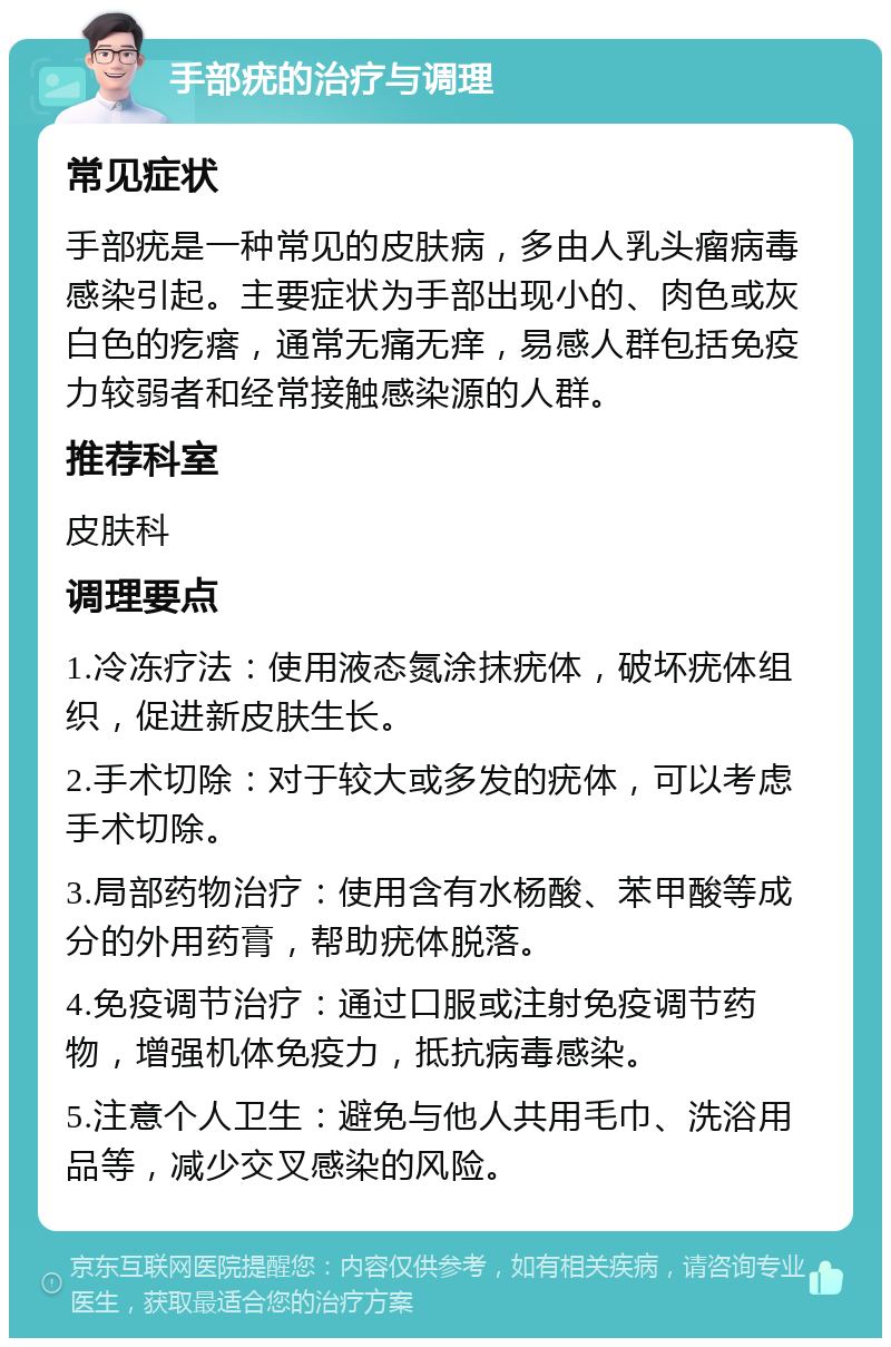 手部疣的治疗与调理 常见症状 手部疣是一种常见的皮肤病，多由人乳头瘤病毒感染引起。主要症状为手部出现小的、肉色或灰白色的疙瘩，通常无痛无痒，易感人群包括免疫力较弱者和经常接触感染源的人群。 推荐科室 皮肤科 调理要点 1.冷冻疗法：使用液态氮涂抹疣体，破坏疣体组织，促进新皮肤生长。 2.手术切除：对于较大或多发的疣体，可以考虑手术切除。 3.局部药物治疗：使用含有水杨酸、苯甲酸等成分的外用药膏，帮助疣体脱落。 4.免疫调节治疗：通过口服或注射免疫调节药物，增强机体免疫力，抵抗病毒感染。 5.注意个人卫生：避免与他人共用毛巾、洗浴用品等，减少交叉感染的风险。