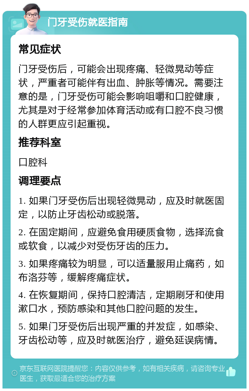 门牙受伤就医指南 常见症状 门牙受伤后，可能会出现疼痛、轻微晃动等症状，严重者可能伴有出血、肿胀等情况。需要注意的是，门牙受伤可能会影响咀嚼和口腔健康，尤其是对于经常参加体育活动或有口腔不良习惯的人群更应引起重视。 推荐科室 口腔科 调理要点 1. 如果门牙受伤后出现轻微晃动，应及时就医固定，以防止牙齿松动或脱落。 2. 在固定期间，应避免食用硬质食物，选择流食或软食，以减少对受伤牙齿的压力。 3. 如果疼痛较为明显，可以适量服用止痛药，如布洛芬等，缓解疼痛症状。 4. 在恢复期间，保持口腔清洁，定期刷牙和使用漱口水，预防感染和其他口腔问题的发生。 5. 如果门牙受伤后出现严重的并发症，如感染、牙齿松动等，应及时就医治疗，避免延误病情。