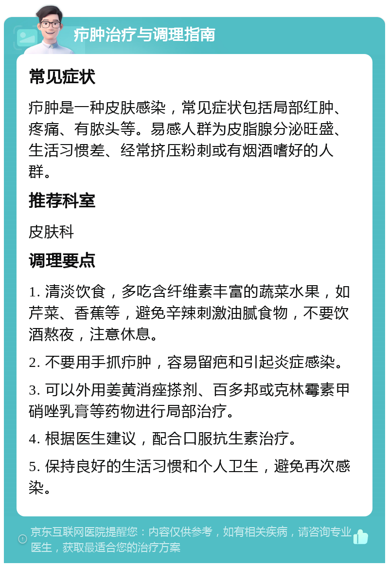 疖肿治疗与调理指南 常见症状 疖肿是一种皮肤感染，常见症状包括局部红肿、疼痛、有脓头等。易感人群为皮脂腺分泌旺盛、生活习惯差、经常挤压粉刺或有烟酒嗜好的人群。 推荐科室 皮肤科 调理要点 1. 清淡饮食，多吃含纤维素丰富的蔬菜水果，如芹菜、香蕉等，避免辛辣刺激油腻食物，不要饮酒熬夜，注意休息。 2. 不要用手抓疖肿，容易留疤和引起炎症感染。 3. 可以外用姜黄消痤搽剂、百多邦或克林霉素甲硝唑乳膏等药物进行局部治疗。 4. 根据医生建议，配合口服抗生素治疗。 5. 保持良好的生活习惯和个人卫生，避免再次感染。