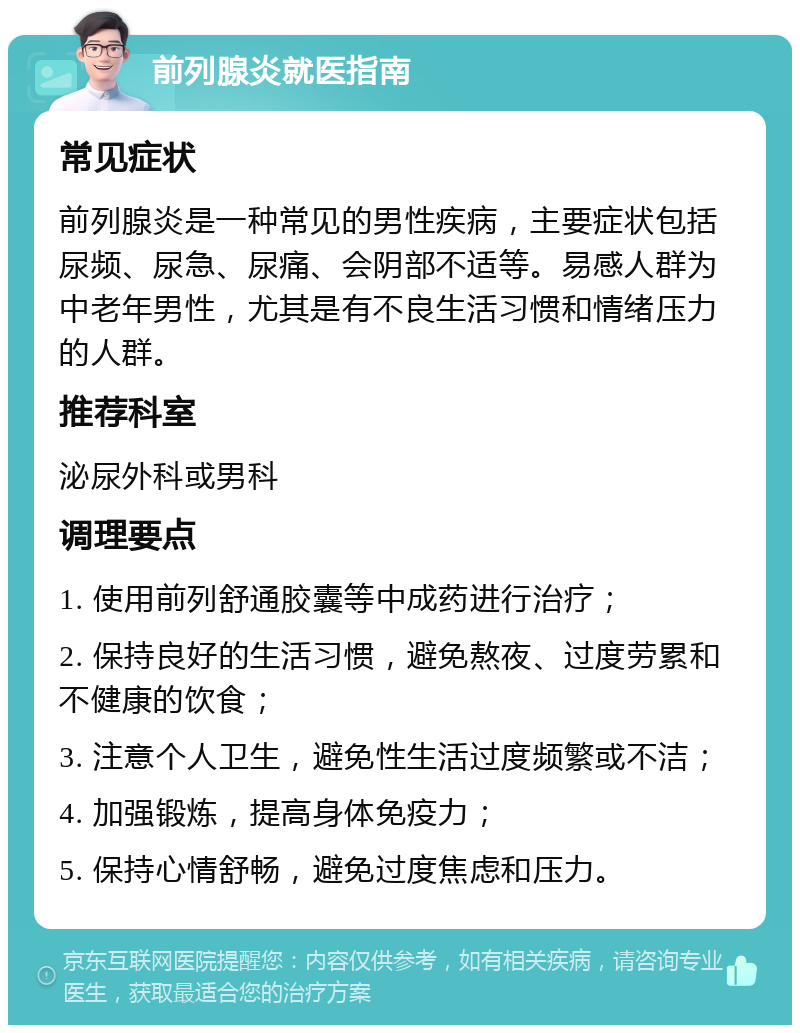 前列腺炎就医指南 常见症状 前列腺炎是一种常见的男性疾病，主要症状包括尿频、尿急、尿痛、会阴部不适等。易感人群为中老年男性，尤其是有不良生活习惯和情绪压力的人群。 推荐科室 泌尿外科或男科 调理要点 1. 使用前列舒通胶囊等中成药进行治疗； 2. 保持良好的生活习惯，避免熬夜、过度劳累和不健康的饮食； 3. 注意个人卫生，避免性生活过度频繁或不洁； 4. 加强锻炼，提高身体免疫力； 5. 保持心情舒畅，避免过度焦虑和压力。