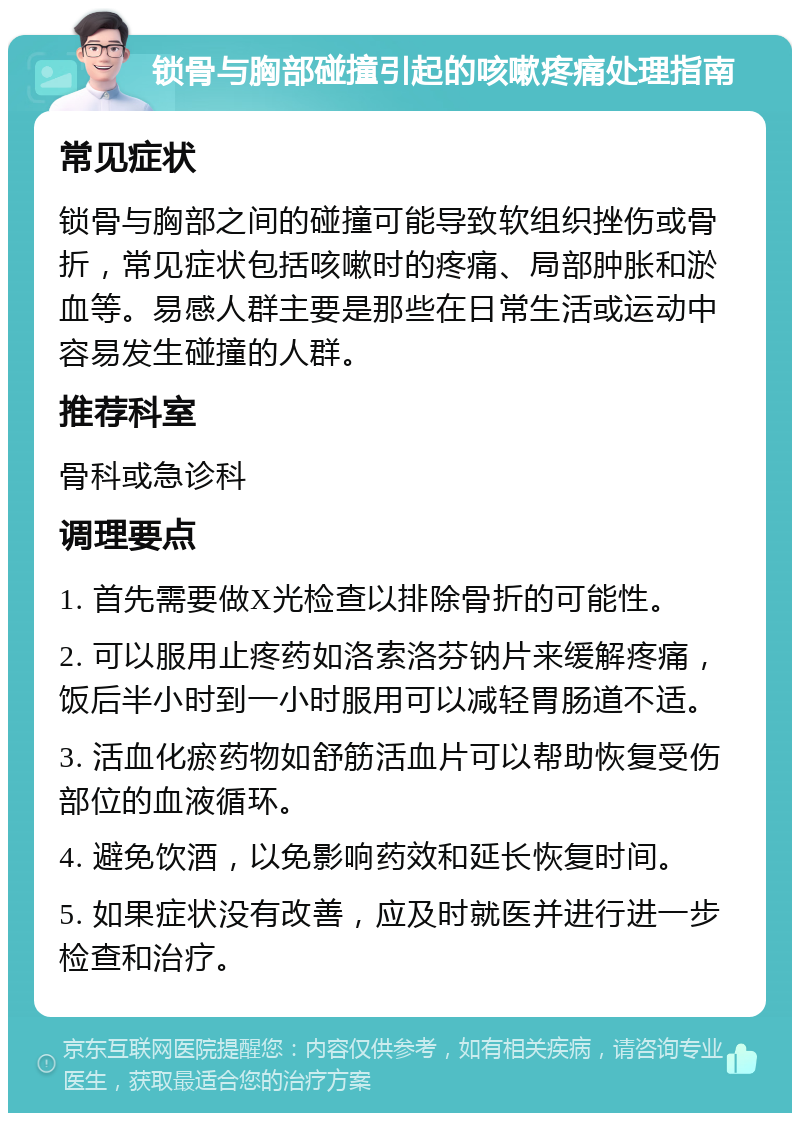 锁骨与胸部碰撞引起的咳嗽疼痛处理指南 常见症状 锁骨与胸部之间的碰撞可能导致软组织挫伤或骨折，常见症状包括咳嗽时的疼痛、局部肿胀和淤血等。易感人群主要是那些在日常生活或运动中容易发生碰撞的人群。 推荐科室 骨科或急诊科 调理要点 1. 首先需要做X光检查以排除骨折的可能性。 2. 可以服用止疼药如洛索洛芬钠片来缓解疼痛，饭后半小时到一小时服用可以减轻胃肠道不适。 3. 活血化瘀药物如舒筋活血片可以帮助恢复受伤部位的血液循环。 4. 避免饮酒，以免影响药效和延长恢复时间。 5. 如果症状没有改善，应及时就医并进行进一步检查和治疗。