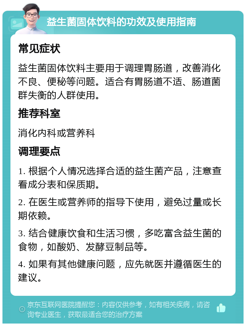 益生菌固体饮料的功效及使用指南 常见症状 益生菌固体饮料主要用于调理胃肠道，改善消化不良、便秘等问题。适合有胃肠道不适、肠道菌群失衡的人群使用。 推荐科室 消化内科或营养科 调理要点 1. 根据个人情况选择合适的益生菌产品，注意查看成分表和保质期。 2. 在医生或营养师的指导下使用，避免过量或长期依赖。 3. 结合健康饮食和生活习惯，多吃富含益生菌的食物，如酸奶、发酵豆制品等。 4. 如果有其他健康问题，应先就医并遵循医生的建议。