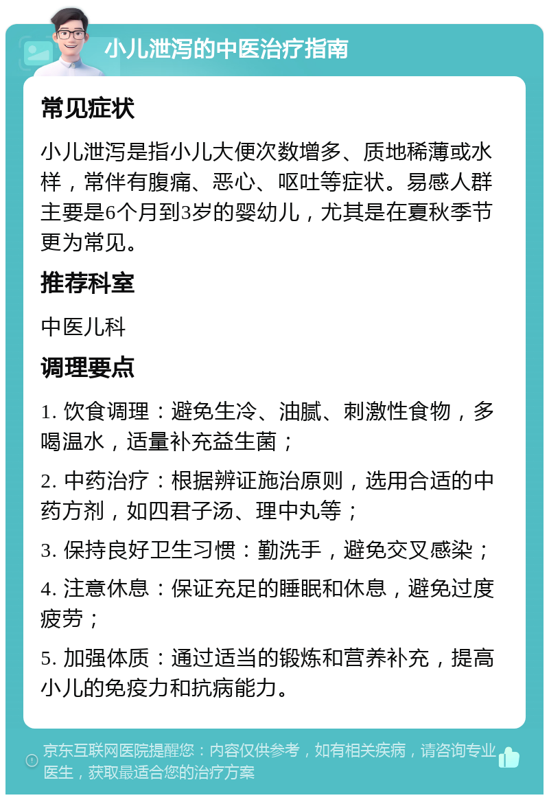 小儿泄泻的中医治疗指南 常见症状 小儿泄泻是指小儿大便次数增多、质地稀薄或水样，常伴有腹痛、恶心、呕吐等症状。易感人群主要是6个月到3岁的婴幼儿，尤其是在夏秋季节更为常见。 推荐科室 中医儿科 调理要点 1. 饮食调理：避免生冷、油腻、刺激性食物，多喝温水，适量补充益生菌； 2. 中药治疗：根据辨证施治原则，选用合适的中药方剂，如四君子汤、理中丸等； 3. 保持良好卫生习惯：勤洗手，避免交叉感染； 4. 注意休息：保证充足的睡眠和休息，避免过度疲劳； 5. 加强体质：通过适当的锻炼和营养补充，提高小儿的免疫力和抗病能力。