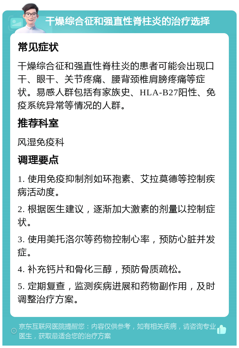 干燥综合征和强直性脊柱炎的治疗选择 常见症状 干燥综合征和强直性脊柱炎的患者可能会出现口干、眼干、关节疼痛、腰背颈椎肩膀疼痛等症状。易感人群包括有家族史、HLA-B27阳性、免疫系统异常等情况的人群。 推荐科室 风湿免疫科 调理要点 1. 使用免疫抑制剂如环孢素、艾拉莫德等控制疾病活动度。 2. 根据医生建议，逐渐加大激素的剂量以控制症状。 3. 使用美托洛尔等药物控制心率，预防心脏并发症。 4. 补充钙片和骨化三醇，预防骨质疏松。 5. 定期复查，监测疾病进展和药物副作用，及时调整治疗方案。