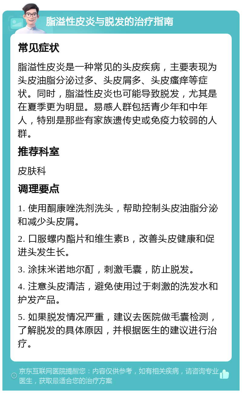 脂溢性皮炎与脱发的治疗指南 常见症状 脂溢性皮炎是一种常见的头皮疾病，主要表现为头皮油脂分泌过多、头皮屑多、头皮瘙痒等症状。同时，脂溢性皮炎也可能导致脱发，尤其是在夏季更为明显。易感人群包括青少年和中年人，特别是那些有家族遗传史或免疫力较弱的人群。 推荐科室 皮肤科 调理要点 1. 使用酮康唑洗剂洗头，帮助控制头皮油脂分泌和减少头皮屑。 2. 口服螺内酯片和维生素B，改善头皮健康和促进头发生长。 3. 涂抹米诺地尔酊，刺激毛囊，防止脱发。 4. 注意头皮清洁，避免使用过于刺激的洗发水和护发产品。 5. 如果脱发情况严重，建议去医院做毛囊检测，了解脱发的具体原因，并根据医生的建议进行治疗。