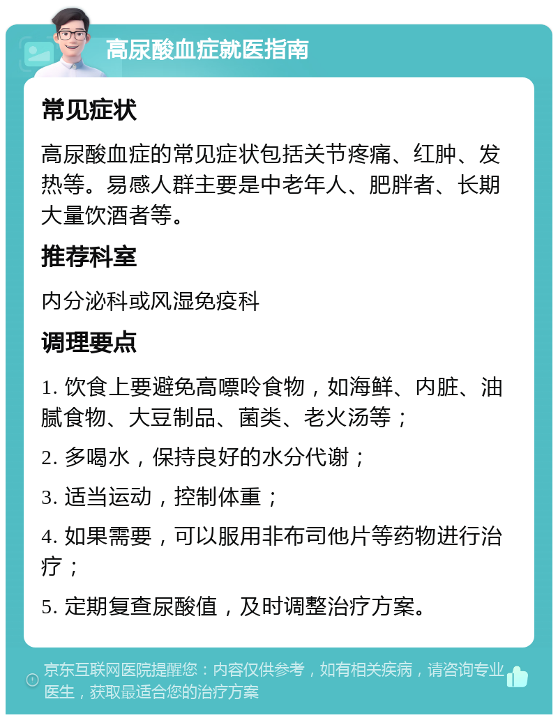 高尿酸血症就医指南 常见症状 高尿酸血症的常见症状包括关节疼痛、红肿、发热等。易感人群主要是中老年人、肥胖者、长期大量饮酒者等。 推荐科室 内分泌科或风湿免疫科 调理要点 1. 饮食上要避免高嘌呤食物，如海鲜、内脏、油腻食物、大豆制品、菌类、老火汤等； 2. 多喝水，保持良好的水分代谢； 3. 适当运动，控制体重； 4. 如果需要，可以服用非布司他片等药物进行治疗； 5. 定期复查尿酸值，及时调整治疗方案。