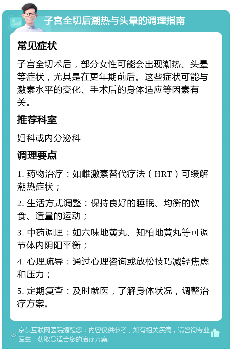 子宫全切后潮热与头晕的调理指南 常见症状 子宫全切术后，部分女性可能会出现潮热、头晕等症状，尤其是在更年期前后。这些症状可能与激素水平的变化、手术后的身体适应等因素有关。 推荐科室 妇科或内分泌科 调理要点 1. 药物治疗：如雌激素替代疗法（HRT）可缓解潮热症状； 2. 生活方式调整：保持良好的睡眠、均衡的饮食、适量的运动； 3. 中药调理：如六味地黄丸、知柏地黄丸等可调节体内阴阳平衡； 4. 心理疏导：通过心理咨询或放松技巧减轻焦虑和压力； 5. 定期复查：及时就医，了解身体状况，调整治疗方案。