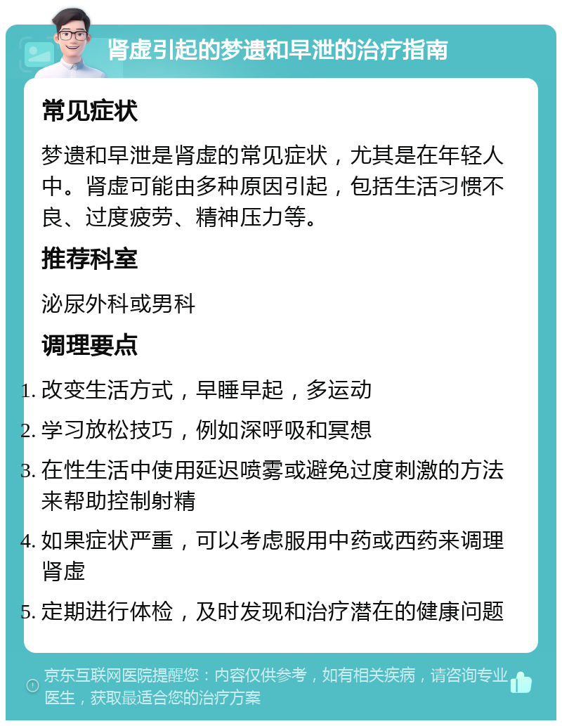 肾虚引起的梦遗和早泄的治疗指南 常见症状 梦遗和早泄是肾虚的常见症状，尤其是在年轻人中。肾虚可能由多种原因引起，包括生活习惯不良、过度疲劳、精神压力等。 推荐科室 泌尿外科或男科 调理要点 改变生活方式，早睡早起，多运动 学习放松技巧，例如深呼吸和冥想 在性生活中使用延迟喷雾或避免过度刺激的方法来帮助控制射精 如果症状严重，可以考虑服用中药或西药来调理肾虚 定期进行体检，及时发现和治疗潜在的健康问题