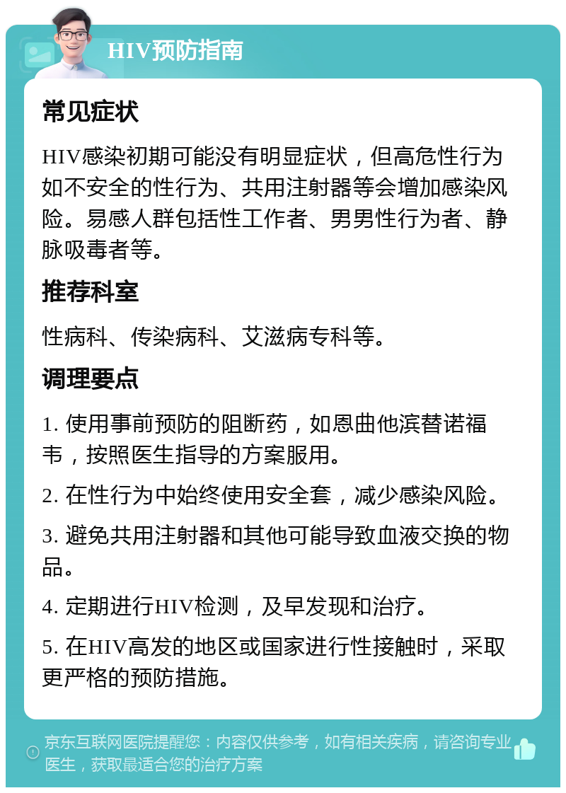 HIV预防指南 常见症状 HIV感染初期可能没有明显症状，但高危性行为如不安全的性行为、共用注射器等会增加感染风险。易感人群包括性工作者、男男性行为者、静脉吸毒者等。 推荐科室 性病科、传染病科、艾滋病专科等。 调理要点 1. 使用事前预防的阻断药，如恩曲他滨替诺福韦，按照医生指导的方案服用。 2. 在性行为中始终使用安全套，减少感染风险。 3. 避免共用注射器和其他可能导致血液交换的物品。 4. 定期进行HIV检测，及早发现和治疗。 5. 在HIV高发的地区或国家进行性接触时，采取更严格的预防措施。