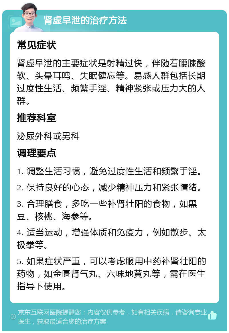 肾虚早泄的治疗方法 常见症状 肾虚早泄的主要症状是射精过快，伴随着腰膝酸软、头晕耳鸣、失眠健忘等。易感人群包括长期过度性生活、频繁手淫、精神紧张或压力大的人群。 推荐科室 泌尿外科或男科 调理要点 1. 调整生活习惯，避免过度性生活和频繁手淫。 2. 保持良好的心态，减少精神压力和紧张情绪。 3. 合理膳食，多吃一些补肾壮阳的食物，如黑豆、核桃、海参等。 4. 适当运动，增强体质和免疫力，例如散步、太极拳等。 5. 如果症状严重，可以考虑服用中药补肾壮阳的药物，如金匮肾气丸、六味地黄丸等，需在医生指导下使用。