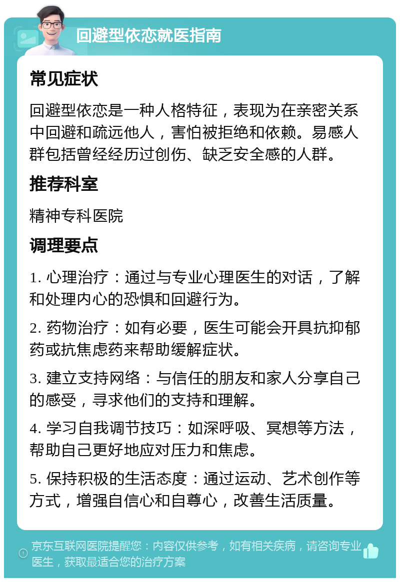 回避型依恋就医指南 常见症状 回避型依恋是一种人格特征，表现为在亲密关系中回避和疏远他人，害怕被拒绝和依赖。易感人群包括曾经经历过创伤、缺乏安全感的人群。 推荐科室 精神专科医院 调理要点 1. 心理治疗：通过与专业心理医生的对话，了解和处理内心的恐惧和回避行为。 2. 药物治疗：如有必要，医生可能会开具抗抑郁药或抗焦虑药来帮助缓解症状。 3. 建立支持网络：与信任的朋友和家人分享自己的感受，寻求他们的支持和理解。 4. 学习自我调节技巧：如深呼吸、冥想等方法，帮助自己更好地应对压力和焦虑。 5. 保持积极的生活态度：通过运动、艺术创作等方式，增强自信心和自尊心，改善生活质量。