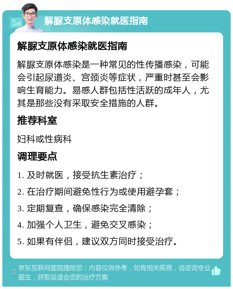 解脲支原体感染就医指南 解脲支原体感染就医指南 解脲支原体感染是一种常见的性传播感染，可能会引起尿道炎、宫颈炎等症状，严重时甚至会影响生育能力。易感人群包括性活跃的成年人，尤其是那些没有采取安全措施的人群。 推荐科室 妇科或性病科 调理要点 1. 及时就医，接受抗生素治疗； 2. 在治疗期间避免性行为或使用避孕套； 3. 定期复查，确保感染完全清除； 4. 加强个人卫生，避免交叉感染； 5. 如果有伴侣，建议双方同时接受治疗。