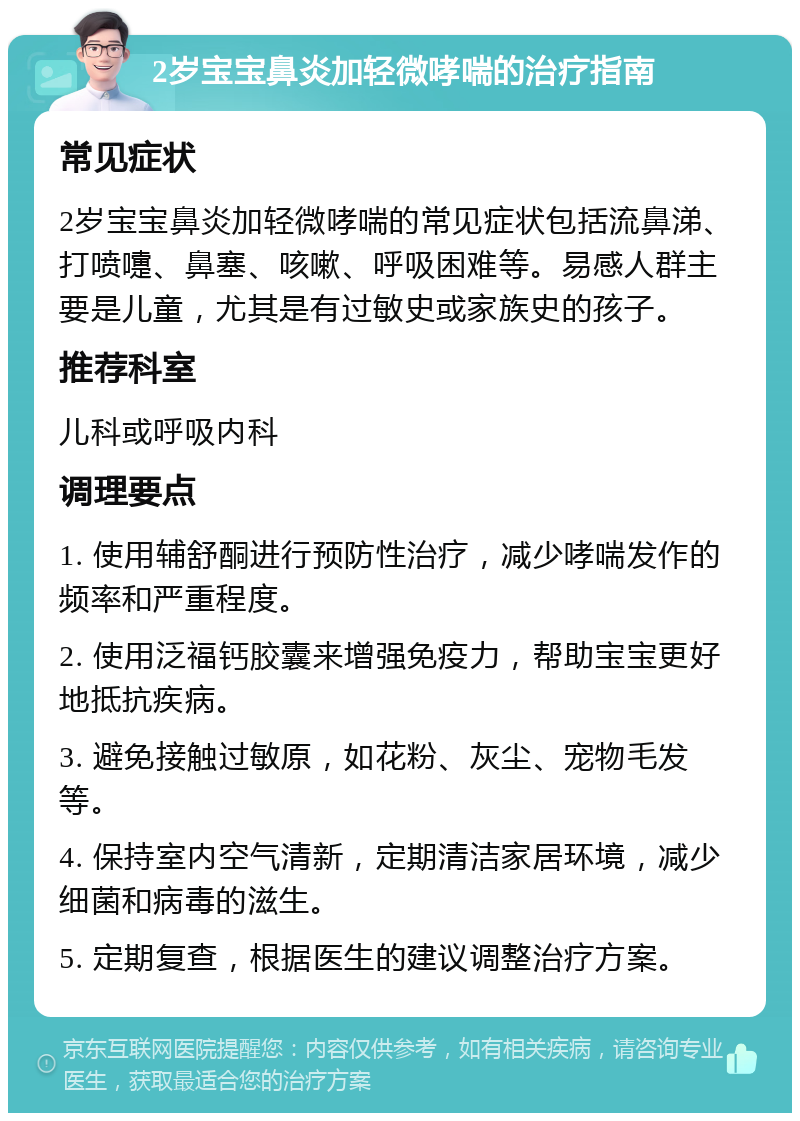 2岁宝宝鼻炎加轻微哮喘的治疗指南 常见症状 2岁宝宝鼻炎加轻微哮喘的常见症状包括流鼻涕、打喷嚏、鼻塞、咳嗽、呼吸困难等。易感人群主要是儿童，尤其是有过敏史或家族史的孩子。 推荐科室 儿科或呼吸内科 调理要点 1. 使用辅舒酮进行预防性治疗，减少哮喘发作的频率和严重程度。 2. 使用泛福钙胶囊来增强免疫力，帮助宝宝更好地抵抗疾病。 3. 避免接触过敏原，如花粉、灰尘、宠物毛发等。 4. 保持室内空气清新，定期清洁家居环境，减少细菌和病毒的滋生。 5. 定期复查，根据医生的建议调整治疗方案。