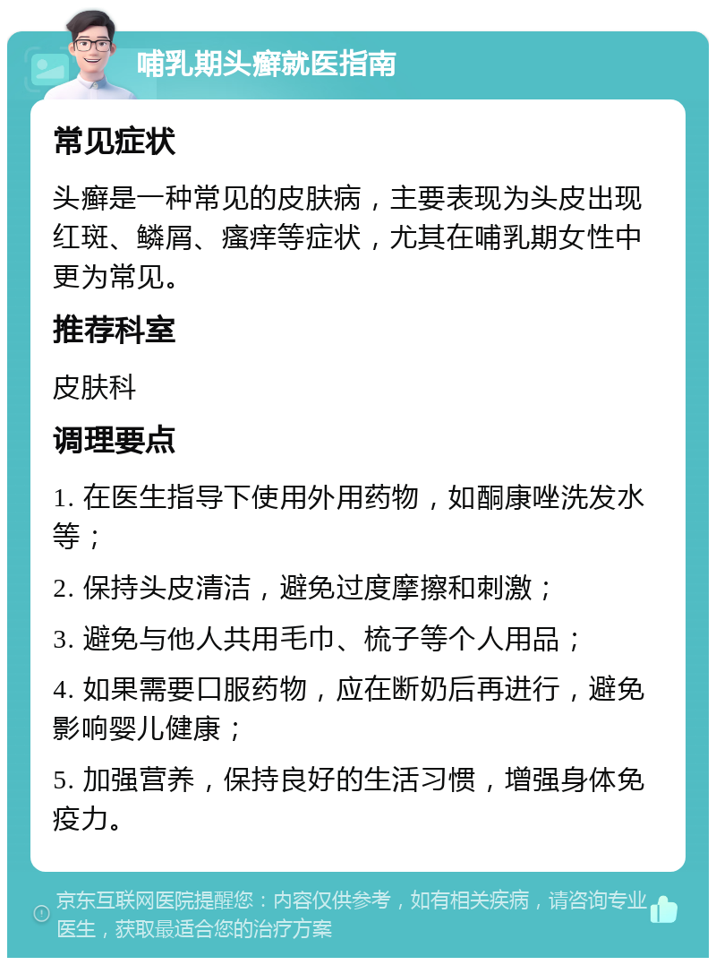 哺乳期头癣就医指南 常见症状 头癣是一种常见的皮肤病，主要表现为头皮出现红斑、鳞屑、瘙痒等症状，尤其在哺乳期女性中更为常见。 推荐科室 皮肤科 调理要点 1. 在医生指导下使用外用药物，如酮康唑洗发水等； 2. 保持头皮清洁，避免过度摩擦和刺激； 3. 避免与他人共用毛巾、梳子等个人用品； 4. 如果需要口服药物，应在断奶后再进行，避免影响婴儿健康； 5. 加强营养，保持良好的生活习惯，增强身体免疫力。