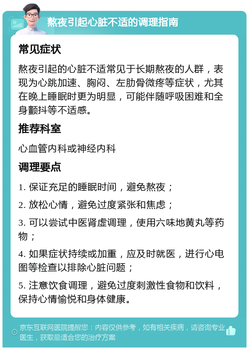 熬夜引起心脏不适的调理指南 常见症状 熬夜引起的心脏不适常见于长期熬夜的人群，表现为心跳加速、胸闷、左肋骨微疼等症状，尤其在晚上睡眠时更为明显，可能伴随呼吸困难和全身颤抖等不适感。 推荐科室 心血管内科或神经内科 调理要点 1. 保证充足的睡眠时间，避免熬夜； 2. 放松心情，避免过度紧张和焦虑； 3. 可以尝试中医肾虚调理，使用六味地黄丸等药物； 4. 如果症状持续或加重，应及时就医，进行心电图等检查以排除心脏问题； 5. 注意饮食调理，避免过度刺激性食物和饮料，保持心情愉悦和身体健康。