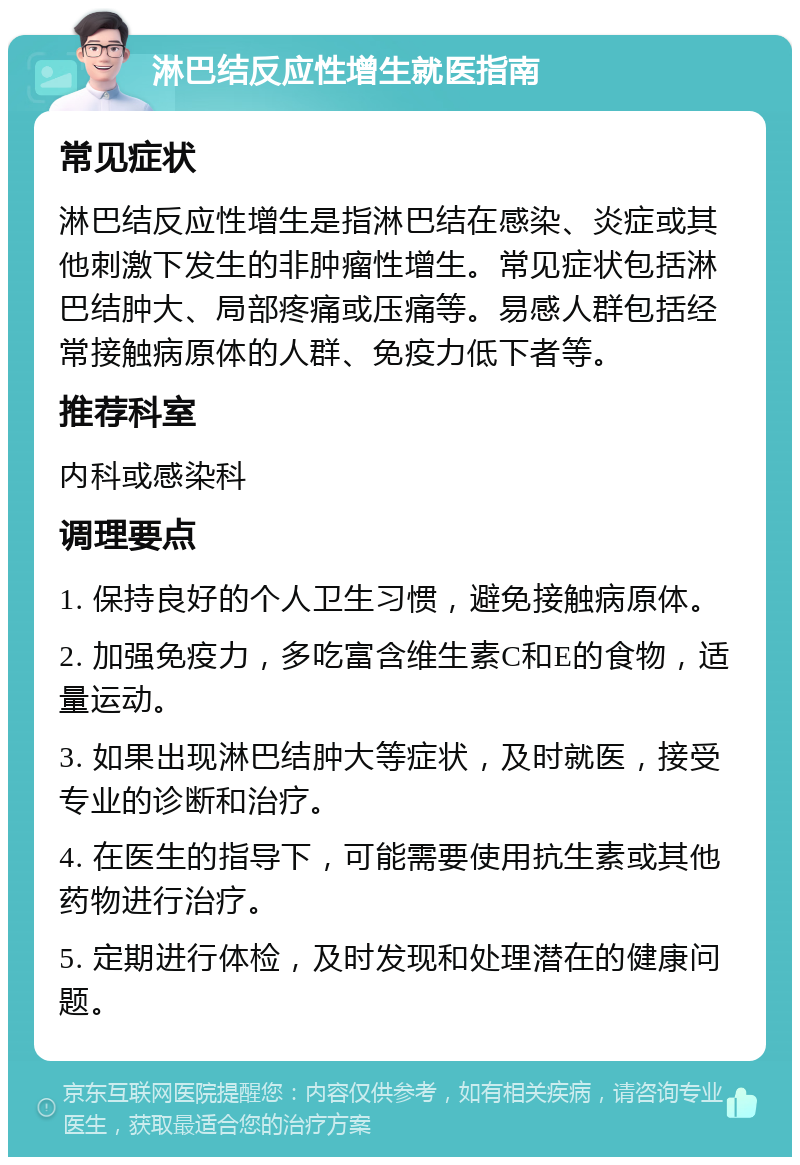 淋巴结反应性增生就医指南 常见症状 淋巴结反应性增生是指淋巴结在感染、炎症或其他刺激下发生的非肿瘤性增生。常见症状包括淋巴结肿大、局部疼痛或压痛等。易感人群包括经常接触病原体的人群、免疫力低下者等。 推荐科室 内科或感染科 调理要点 1. 保持良好的个人卫生习惯，避免接触病原体。 2. 加强免疫力，多吃富含维生素C和E的食物，适量运动。 3. 如果出现淋巴结肿大等症状，及时就医，接受专业的诊断和治疗。 4. 在医生的指导下，可能需要使用抗生素或其他药物进行治疗。 5. 定期进行体检，及时发现和处理潜在的健康问题。