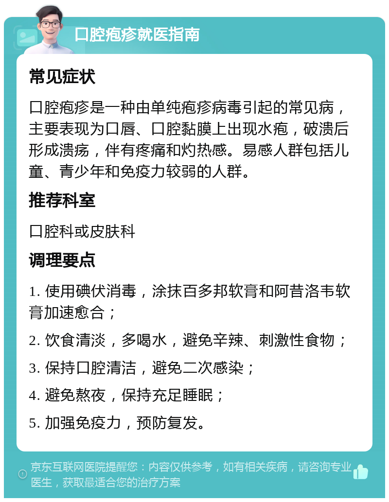 口腔疱疹就医指南 常见症状 口腔疱疹是一种由单纯疱疹病毒引起的常见病，主要表现为口唇、口腔黏膜上出现水疱，破溃后形成溃疡，伴有疼痛和灼热感。易感人群包括儿童、青少年和免疫力较弱的人群。 推荐科室 口腔科或皮肤科 调理要点 1. 使用碘伏消毒，涂抹百多邦软膏和阿昔洛韦软膏加速愈合； 2. 饮食清淡，多喝水，避免辛辣、刺激性食物； 3. 保持口腔清洁，避免二次感染； 4. 避免熬夜，保持充足睡眠； 5. 加强免疫力，预防复发。