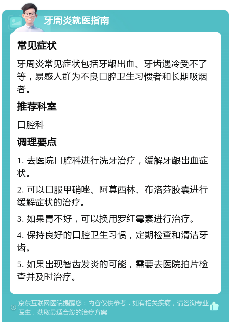 牙周炎就医指南 常见症状 牙周炎常见症状包括牙龈出血、牙齿遇冷受不了等，易感人群为不良口腔卫生习惯者和长期吸烟者。 推荐科室 口腔科 调理要点 1. 去医院口腔科进行洗牙治疗，缓解牙龈出血症状。 2. 可以口服甲硝唑、阿莫西林、布洛芬胶囊进行缓解症状的治疗。 3. 如果胃不好，可以换用罗红霉素进行治疗。 4. 保持良好的口腔卫生习惯，定期检查和清洁牙齿。 5. 如果出现智齿发炎的可能，需要去医院拍片检查并及时治疗。