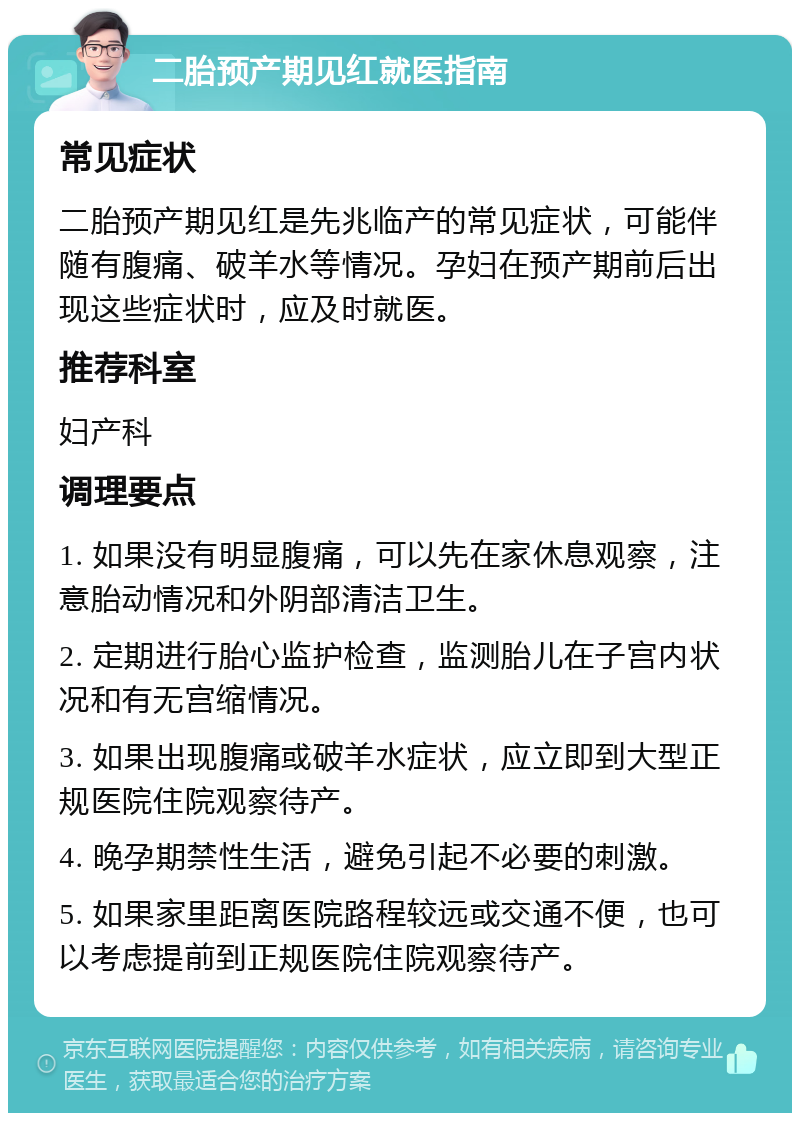 二胎预产期见红就医指南 常见症状 二胎预产期见红是先兆临产的常见症状，可能伴随有腹痛、破羊水等情况。孕妇在预产期前后出现这些症状时，应及时就医。 推荐科室 妇产科 调理要点 1. 如果没有明显腹痛，可以先在家休息观察，注意胎动情况和外阴部清洁卫生。 2. 定期进行胎心监护检查，监测胎儿在子宫内状况和有无宫缩情况。 3. 如果出现腹痛或破羊水症状，应立即到大型正规医院住院观察待产。 4. 晚孕期禁性生活，避免引起不必要的刺激。 5. 如果家里距离医院路程较远或交通不便，也可以考虑提前到正规医院住院观察待产。