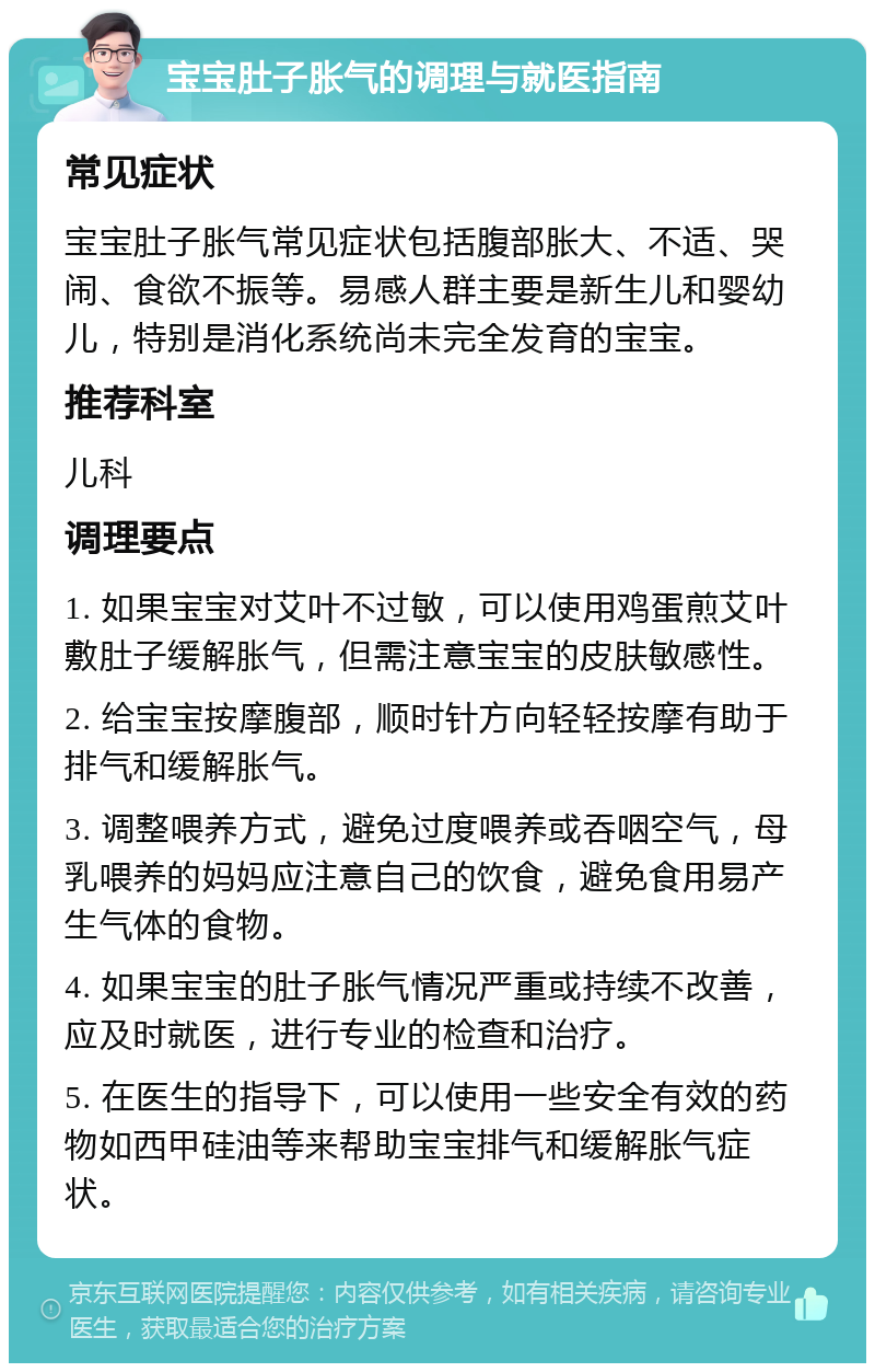 宝宝肚子胀气的调理与就医指南 常见症状 宝宝肚子胀气常见症状包括腹部胀大、不适、哭闹、食欲不振等。易感人群主要是新生儿和婴幼儿，特别是消化系统尚未完全发育的宝宝。 推荐科室 儿科 调理要点 1. 如果宝宝对艾叶不过敏，可以使用鸡蛋煎艾叶敷肚子缓解胀气，但需注意宝宝的皮肤敏感性。 2. 给宝宝按摩腹部，顺时针方向轻轻按摩有助于排气和缓解胀气。 3. 调整喂养方式，避免过度喂养或吞咽空气，母乳喂养的妈妈应注意自己的饮食，避免食用易产生气体的食物。 4. 如果宝宝的肚子胀气情况严重或持续不改善，应及时就医，进行专业的检查和治疗。 5. 在医生的指导下，可以使用一些安全有效的药物如西甲硅油等来帮助宝宝排气和缓解胀气症状。