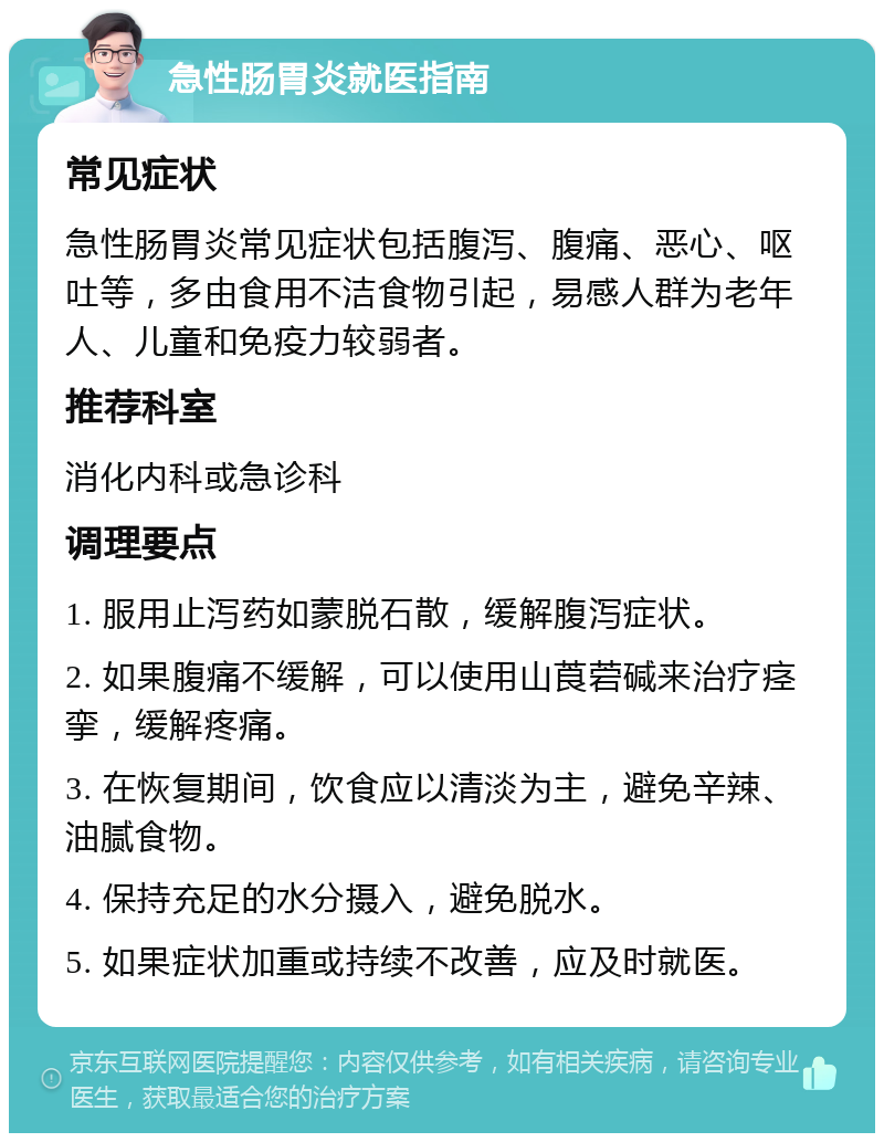 急性肠胃炎就医指南 常见症状 急性肠胃炎常见症状包括腹泻、腹痛、恶心、呕吐等，多由食用不洁食物引起，易感人群为老年人、儿童和免疫力较弱者。 推荐科室 消化内科或急诊科 调理要点 1. 服用止泻药如蒙脱石散，缓解腹泻症状。 2. 如果腹痛不缓解，可以使用山莨菪碱来治疗痉挛，缓解疼痛。 3. 在恢复期间，饮食应以清淡为主，避免辛辣、油腻食物。 4. 保持充足的水分摄入，避免脱水。 5. 如果症状加重或持续不改善，应及时就医。