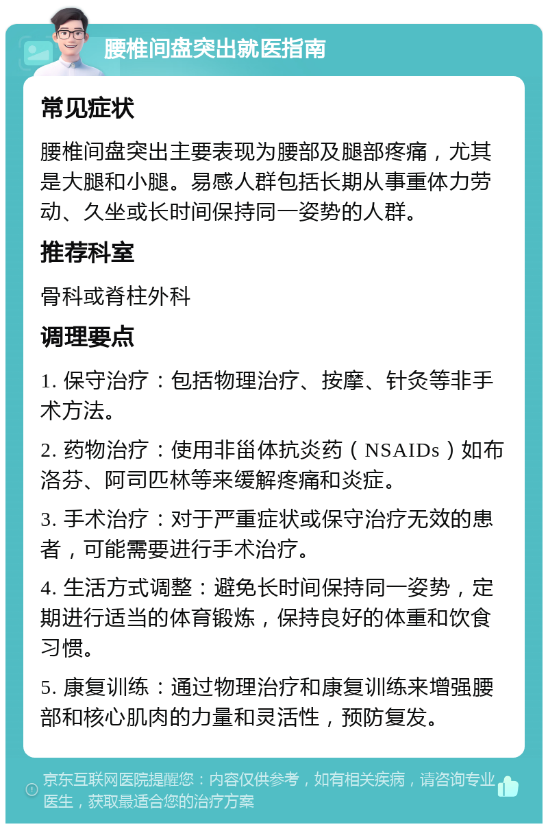 腰椎间盘突出就医指南 常见症状 腰椎间盘突出主要表现为腰部及腿部疼痛，尤其是大腿和小腿。易感人群包括长期从事重体力劳动、久坐或长时间保持同一姿势的人群。 推荐科室 骨科或脊柱外科 调理要点 1. 保守治疗：包括物理治疗、按摩、针灸等非手术方法。 2. 药物治疗：使用非甾体抗炎药（NSAIDs）如布洛芬、阿司匹林等来缓解疼痛和炎症。 3. 手术治疗：对于严重症状或保守治疗无效的患者，可能需要进行手术治疗。 4. 生活方式调整：避免长时间保持同一姿势，定期进行适当的体育锻炼，保持良好的体重和饮食习惯。 5. 康复训练：通过物理治疗和康复训练来增强腰部和核心肌肉的力量和灵活性，预防复发。