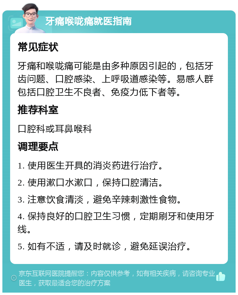 牙痛喉咙痛就医指南 常见症状 牙痛和喉咙痛可能是由多种原因引起的，包括牙齿问题、口腔感染、上呼吸道感染等。易感人群包括口腔卫生不良者、免疫力低下者等。 推荐科室 口腔科或耳鼻喉科 调理要点 1. 使用医生开具的消炎药进行治疗。 2. 使用漱口水漱口，保持口腔清洁。 3. 注意饮食清淡，避免辛辣刺激性食物。 4. 保持良好的口腔卫生习惯，定期刷牙和使用牙线。 5. 如有不适，请及时就诊，避免延误治疗。