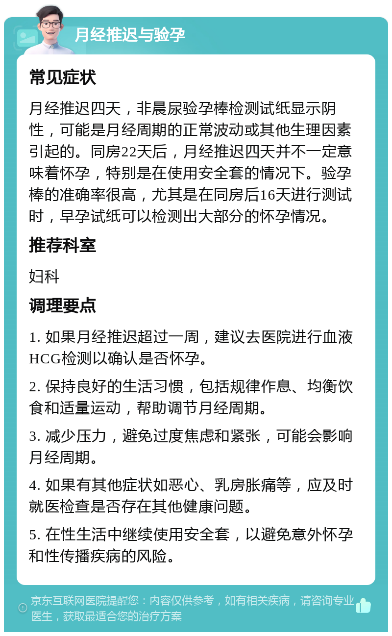 月经推迟与验孕 常见症状 月经推迟四天，非晨尿验孕棒检测试纸显示阴性，可能是月经周期的正常波动或其他生理因素引起的。同房22天后，月经推迟四天并不一定意味着怀孕，特别是在使用安全套的情况下。验孕棒的准确率很高，尤其是在同房后16天进行测试时，早孕试纸可以检测出大部分的怀孕情况。 推荐科室 妇科 调理要点 1. 如果月经推迟超过一周，建议去医院进行血液HCG检测以确认是否怀孕。 2. 保持良好的生活习惯，包括规律作息、均衡饮食和适量运动，帮助调节月经周期。 3. 减少压力，避免过度焦虑和紧张，可能会影响月经周期。 4. 如果有其他症状如恶心、乳房胀痛等，应及时就医检查是否存在其他健康问题。 5. 在性生活中继续使用安全套，以避免意外怀孕和性传播疾病的风险。