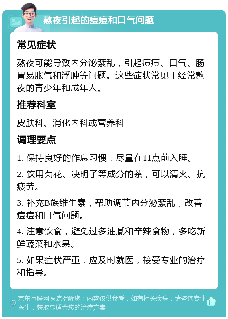 熬夜引起的痘痘和口气问题 常见症状 熬夜可能导致内分泌紊乱，引起痘痘、口气、肠胃易胀气和浮肿等问题。这些症状常见于经常熬夜的青少年和成年人。 推荐科室 皮肤科、消化内科或营养科 调理要点 1. 保持良好的作息习惯，尽量在11点前入睡。 2. 饮用菊花、决明子等成分的茶，可以清火、抗疲劳。 3. 补充B族维生素，帮助调节内分泌紊乱，改善痘痘和口气问题。 4. 注意饮食，避免过多油腻和辛辣食物，多吃新鲜蔬菜和水果。 5. 如果症状严重，应及时就医，接受专业的治疗和指导。