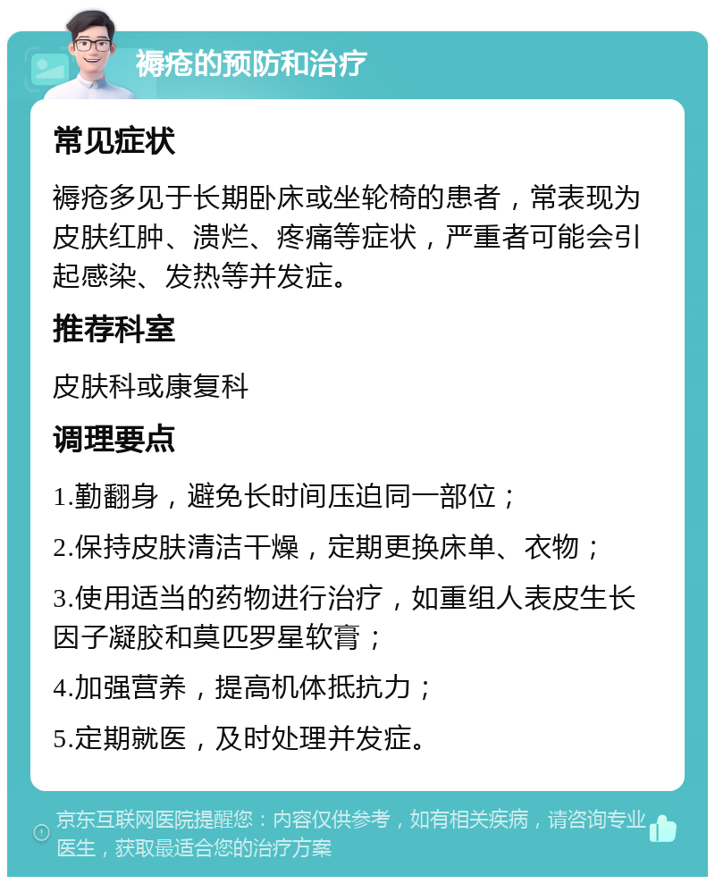 褥疮的预防和治疗 常见症状 褥疮多见于长期卧床或坐轮椅的患者，常表现为皮肤红肿、溃烂、疼痛等症状，严重者可能会引起感染、发热等并发症。 推荐科室 皮肤科或康复科 调理要点 1.勤翻身，避免长时间压迫同一部位； 2.保持皮肤清洁干燥，定期更换床单、衣物； 3.使用适当的药物进行治疗，如重组人表皮生长因子凝胶和莫匹罗星软膏； 4.加强营养，提高机体抵抗力； 5.定期就医，及时处理并发症。