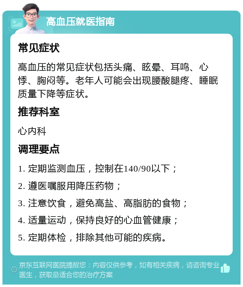 高血压就医指南 常见症状 高血压的常见症状包括头痛、眩晕、耳鸣、心悸、胸闷等。老年人可能会出现腰酸腿疼、睡眠质量下降等症状。 推荐科室 心内科 调理要点 1. 定期监测血压，控制在140/90以下； 2. 遵医嘱服用降压药物； 3. 注意饮食，避免高盐、高脂肪的食物； 4. 适量运动，保持良好的心血管健康； 5. 定期体检，排除其他可能的疾病。