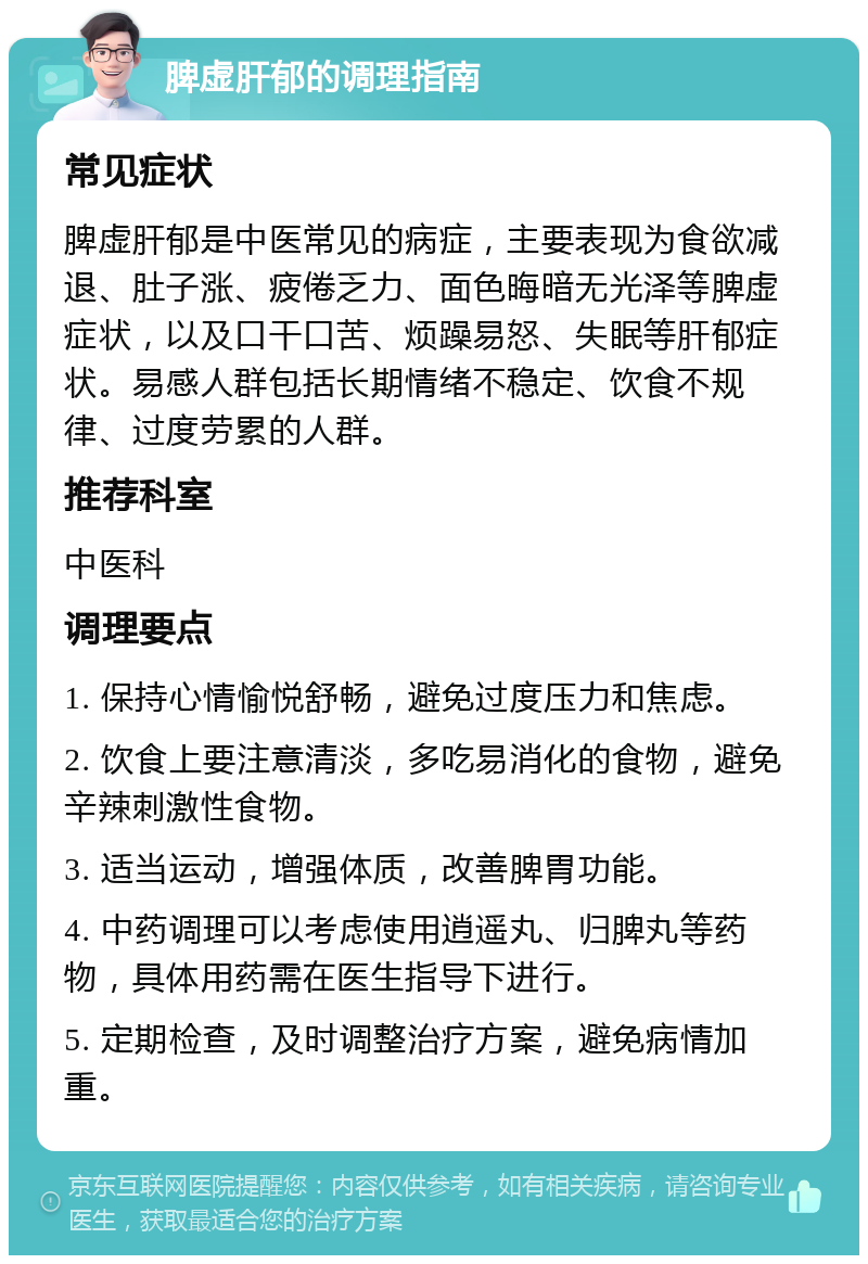 脾虚肝郁的调理指南 常见症状 脾虚肝郁是中医常见的病症，主要表现为食欲减退、肚子涨、疲倦乏力、面色晦暗无光泽等脾虚症状，以及口干口苦、烦躁易怒、失眠等肝郁症状。易感人群包括长期情绪不稳定、饮食不规律、过度劳累的人群。 推荐科室 中医科 调理要点 1. 保持心情愉悦舒畅，避免过度压力和焦虑。 2. 饮食上要注意清淡，多吃易消化的食物，避免辛辣刺激性食物。 3. 适当运动，增强体质，改善脾胃功能。 4. 中药调理可以考虑使用逍遥丸、归脾丸等药物，具体用药需在医生指导下进行。 5. 定期检查，及时调整治疗方案，避免病情加重。