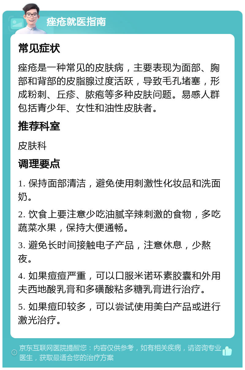 痤疮就医指南 常见症状 痤疮是一种常见的皮肤病，主要表现为面部、胸部和背部的皮脂腺过度活跃，导致毛孔堵塞，形成粉刺、丘疹、脓疱等多种皮肤问题。易感人群包括青少年、女性和油性皮肤者。 推荐科室 皮肤科 调理要点 1. 保持面部清洁，避免使用刺激性化妆品和洗面奶。 2. 饮食上要注意少吃油腻辛辣刺激的食物，多吃蔬菜水果，保持大便通畅。 3. 避免长时间接触电子产品，注意休息，少熬夜。 4. 如果痘痘严重，可以口服米诺环素胶囊和外用夫西地酸乳膏和多磺酸粘多糖乳膏进行治疗。 5. 如果痘印较多，可以尝试使用美白产品或进行激光治疗。