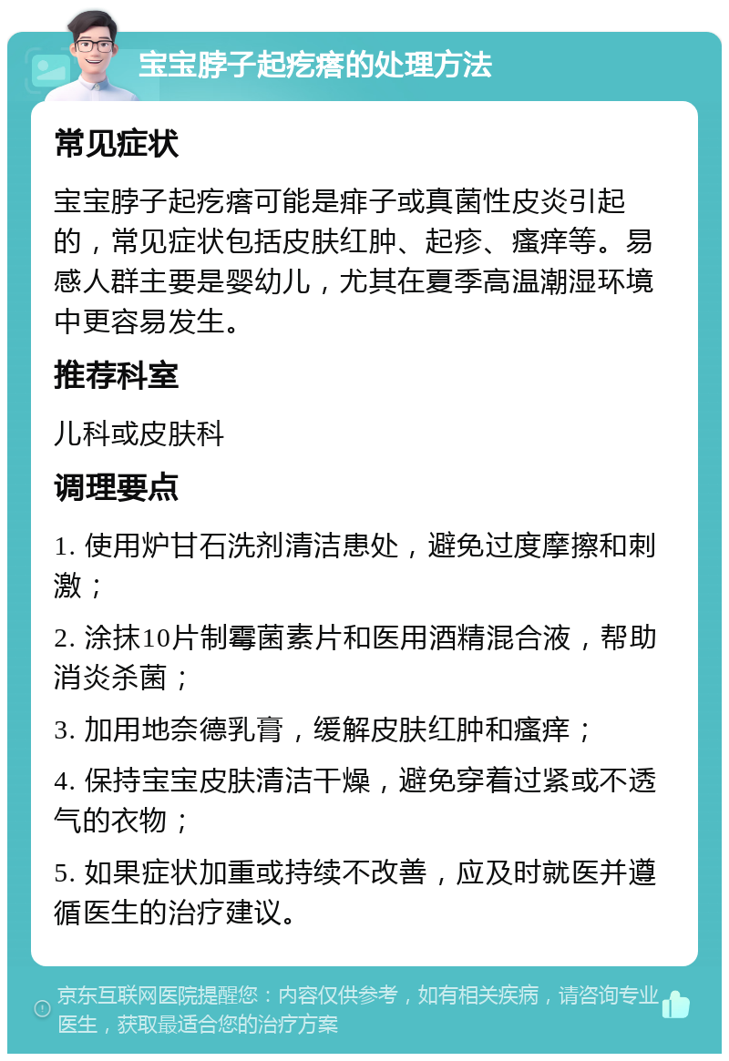 宝宝脖子起疙瘩的处理方法 常见症状 宝宝脖子起疙瘩可能是痱子或真菌性皮炎引起的，常见症状包括皮肤红肿、起疹、瘙痒等。易感人群主要是婴幼儿，尤其在夏季高温潮湿环境中更容易发生。 推荐科室 儿科或皮肤科 调理要点 1. 使用炉甘石洗剂清洁患处，避免过度摩擦和刺激； 2. 涂抹10片制霉菌素片和医用酒精混合液，帮助消炎杀菌； 3. 加用地奈德乳膏，缓解皮肤红肿和瘙痒； 4. 保持宝宝皮肤清洁干燥，避免穿着过紧或不透气的衣物； 5. 如果症状加重或持续不改善，应及时就医并遵循医生的治疗建议。