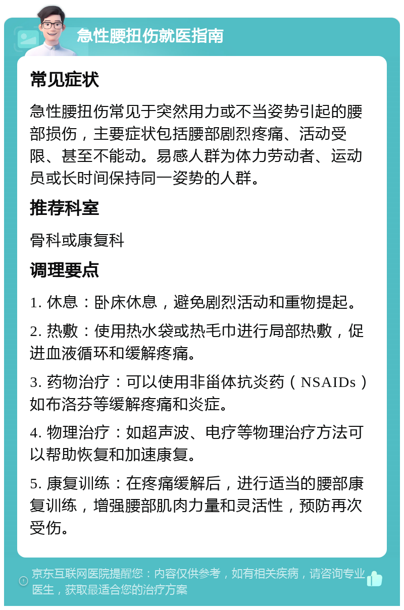 急性腰扭伤就医指南 常见症状 急性腰扭伤常见于突然用力或不当姿势引起的腰部损伤，主要症状包括腰部剧烈疼痛、活动受限、甚至不能动。易感人群为体力劳动者、运动员或长时间保持同一姿势的人群。 推荐科室 骨科或康复科 调理要点 1. 休息：卧床休息，避免剧烈活动和重物提起。 2. 热敷：使用热水袋或热毛巾进行局部热敷，促进血液循环和缓解疼痛。 3. 药物治疗：可以使用非甾体抗炎药（NSAIDs）如布洛芬等缓解疼痛和炎症。 4. 物理治疗：如超声波、电疗等物理治疗方法可以帮助恢复和加速康复。 5. 康复训练：在疼痛缓解后，进行适当的腰部康复训练，增强腰部肌肉力量和灵活性，预防再次受伤。