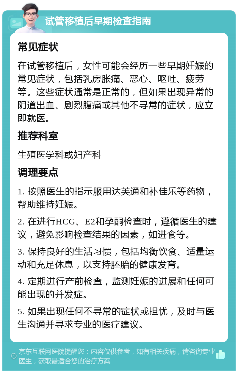 试管移植后早期检查指南 常见症状 在试管移植后，女性可能会经历一些早期妊娠的常见症状，包括乳房胀痛、恶心、呕吐、疲劳等。这些症状通常是正常的，但如果出现异常的阴道出血、剧烈腹痛或其他不寻常的症状，应立即就医。 推荐科室 生殖医学科或妇产科 调理要点 1. 按照医生的指示服用达芙通和补佳乐等药物，帮助维持妊娠。 2. 在进行HCG、E2和孕酮检查时，遵循医生的建议，避免影响检查结果的因素，如进食等。 3. 保持良好的生活习惯，包括均衡饮食、适量运动和充足休息，以支持胚胎的健康发育。 4. 定期进行产前检查，监测妊娠的进展和任何可能出现的并发症。 5. 如果出现任何不寻常的症状或担忧，及时与医生沟通并寻求专业的医疗建议。