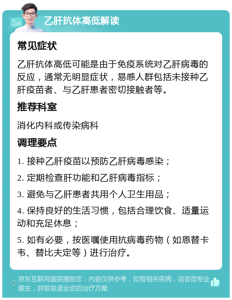 乙肝抗体高低解读 常见症状 乙肝抗体高低可能是由于免疫系统对乙肝病毒的反应，通常无明显症状，易感人群包括未接种乙肝疫苗者、与乙肝患者密切接触者等。 推荐科室 消化内科或传染病科 调理要点 1. 接种乙肝疫苗以预防乙肝病毒感染； 2. 定期检查肝功能和乙肝病毒指标； 3. 避免与乙肝患者共用个人卫生用品； 4. 保持良好的生活习惯，包括合理饮食、适量运动和充足休息； 5. 如有必要，按医嘱使用抗病毒药物（如恩替卡韦、替比夫定等）进行治疗。