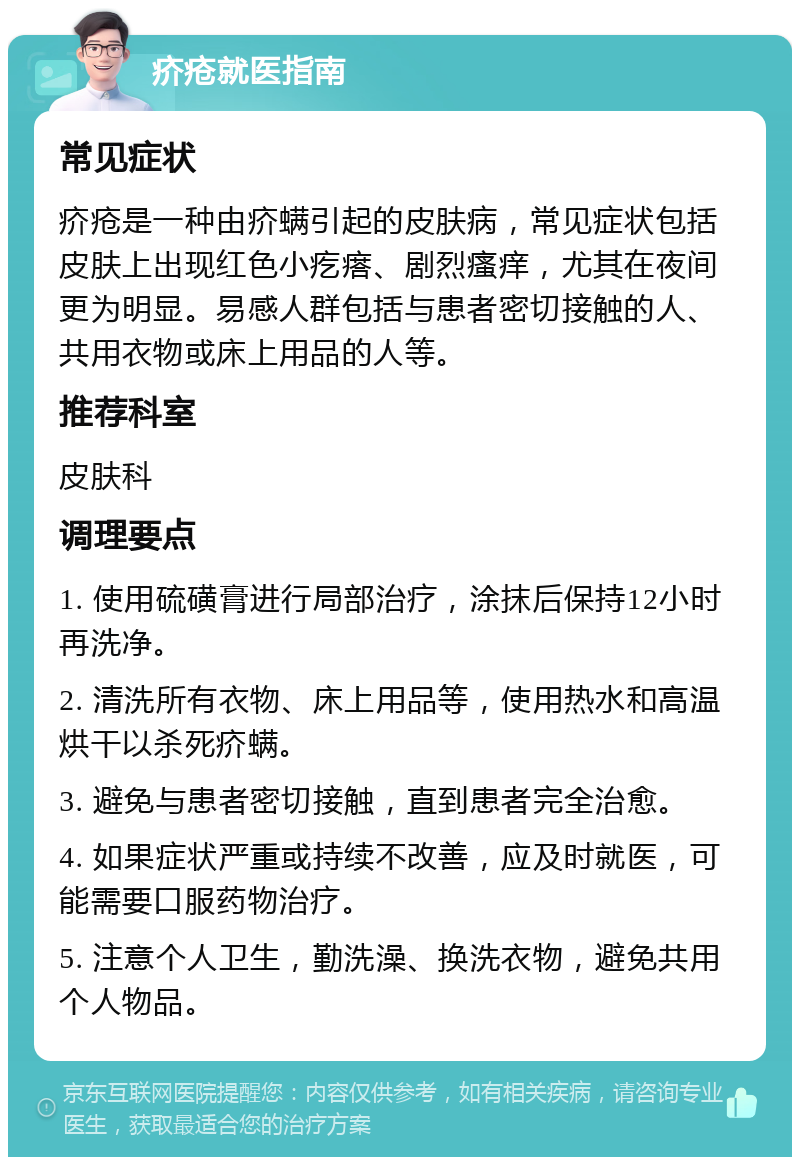 疥疮就医指南 常见症状 疥疮是一种由疥螨引起的皮肤病，常见症状包括皮肤上出现红色小疙瘩、剧烈瘙痒，尤其在夜间更为明显。易感人群包括与患者密切接触的人、共用衣物或床上用品的人等。 推荐科室 皮肤科 调理要点 1. 使用硫磺膏进行局部治疗，涂抹后保持12小时再洗净。 2. 清洗所有衣物、床上用品等，使用热水和高温烘干以杀死疥螨。 3. 避免与患者密切接触，直到患者完全治愈。 4. 如果症状严重或持续不改善，应及时就医，可能需要口服药物治疗。 5. 注意个人卫生，勤洗澡、换洗衣物，避免共用个人物品。