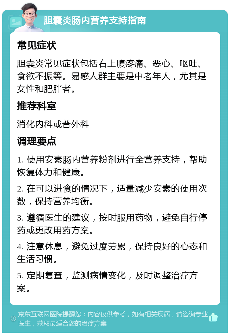 胆囊炎肠内营养支持指南 常见症状 胆囊炎常见症状包括右上腹疼痛、恶心、呕吐、食欲不振等。易感人群主要是中老年人，尤其是女性和肥胖者。 推荐科室 消化内科或普外科 调理要点 1. 使用安素肠内营养粉剂进行全营养支持，帮助恢复体力和健康。 2. 在可以进食的情况下，适量减少安素的使用次数，保持营养均衡。 3. 遵循医生的建议，按时服用药物，避免自行停药或更改用药方案。 4. 注意休息，避免过度劳累，保持良好的心态和生活习惯。 5. 定期复查，监测病情变化，及时调整治疗方案。