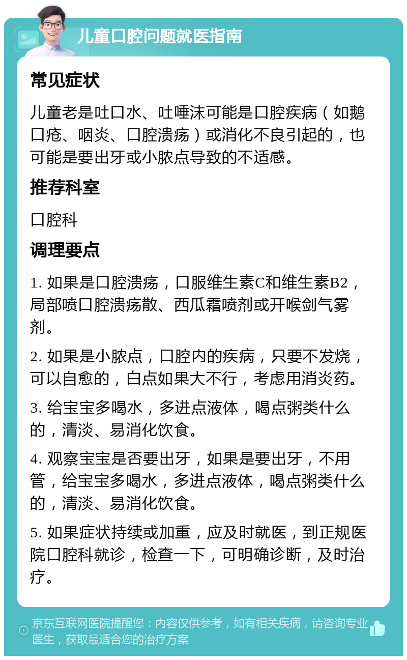 儿童口腔问题就医指南 常见症状 儿童老是吐口水、吐唾沫可能是口腔疾病（如鹅口疮、咽炎、口腔溃疡）或消化不良引起的，也可能是要出牙或小脓点导致的不适感。 推荐科室 口腔科 调理要点 1. 如果是口腔溃疡，口服维生素C和维生素B2，局部喷口腔溃疡散、西瓜霜喷剂或开喉剑气雾剂。 2. 如果是小脓点，口腔内的疾病，只要不发烧，可以自愈的，白点如果大不行，考虑用消炎药。 3. 给宝宝多喝水，多进点液体，喝点粥类什么的，清淡、易消化饮食。 4. 观察宝宝是否要出牙，如果是要出牙，不用管，给宝宝多喝水，多进点液体，喝点粥类什么的，清淡、易消化饮食。 5. 如果症状持续或加重，应及时就医，到正规医院口腔科就诊，检查一下，可明确诊断，及时治疗。