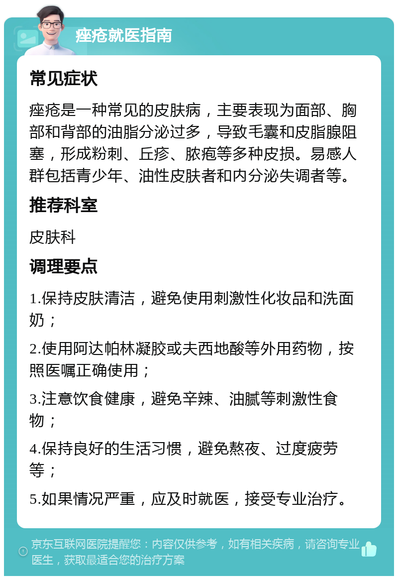 痤疮就医指南 常见症状 痤疮是一种常见的皮肤病，主要表现为面部、胸部和背部的油脂分泌过多，导致毛囊和皮脂腺阻塞，形成粉刺、丘疹、脓疱等多种皮损。易感人群包括青少年、油性皮肤者和内分泌失调者等。 推荐科室 皮肤科 调理要点 1.保持皮肤清洁，避免使用刺激性化妆品和洗面奶； 2.使用阿达帕林凝胶或夫西地酸等外用药物，按照医嘱正确使用； 3.注意饮食健康，避免辛辣、油腻等刺激性食物； 4.保持良好的生活习惯，避免熬夜、过度疲劳等； 5.如果情况严重，应及时就医，接受专业治疗。