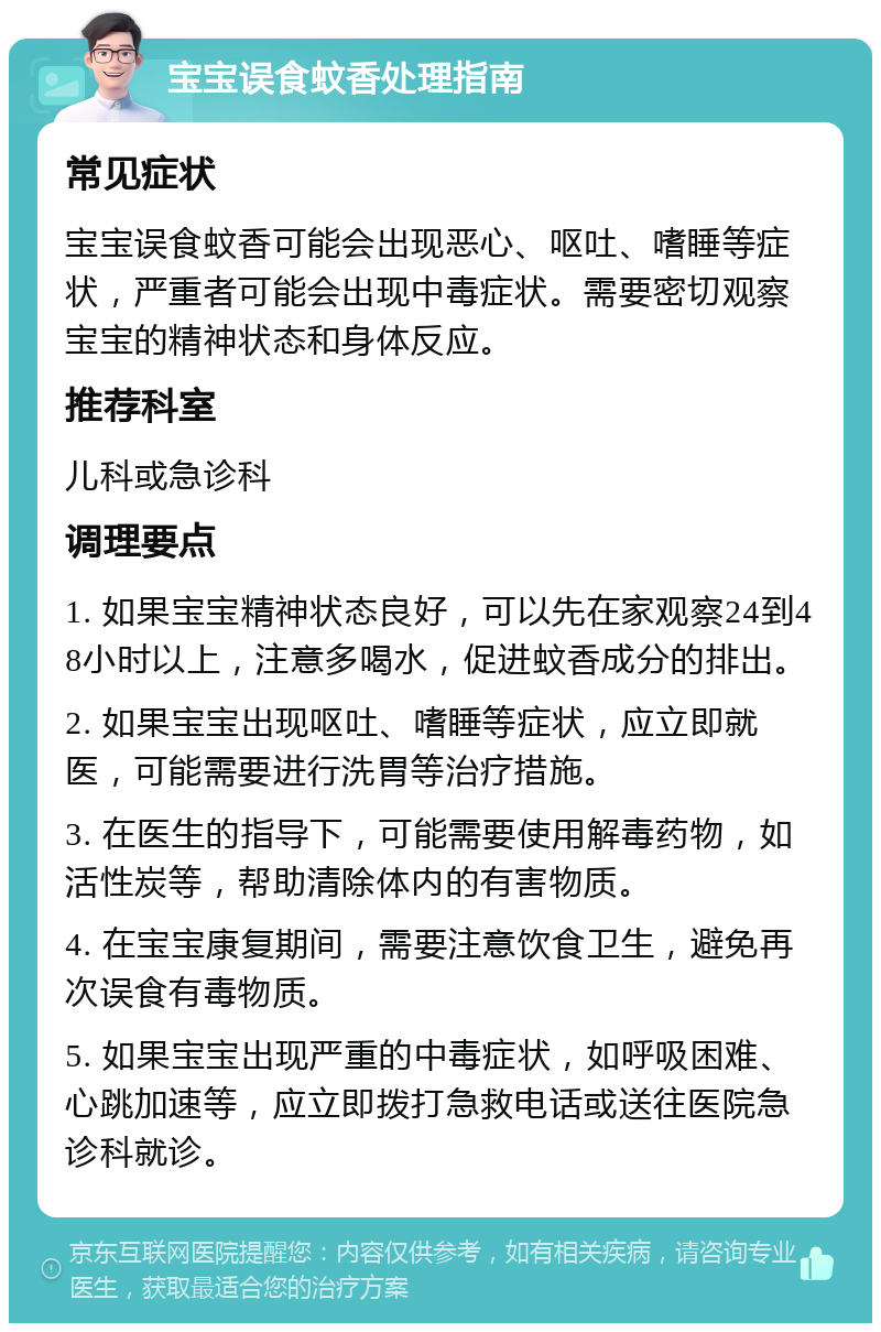 宝宝误食蚊香处理指南 常见症状 宝宝误食蚊香可能会出现恶心、呕吐、嗜睡等症状，严重者可能会出现中毒症状。需要密切观察宝宝的精神状态和身体反应。 推荐科室 儿科或急诊科 调理要点 1. 如果宝宝精神状态良好，可以先在家观察24到48小时以上，注意多喝水，促进蚊香成分的排出。 2. 如果宝宝出现呕吐、嗜睡等症状，应立即就医，可能需要进行洗胃等治疗措施。 3. 在医生的指导下，可能需要使用解毒药物，如活性炭等，帮助清除体内的有害物质。 4. 在宝宝康复期间，需要注意饮食卫生，避免再次误食有毒物质。 5. 如果宝宝出现严重的中毒症状，如呼吸困难、心跳加速等，应立即拨打急救电话或送往医院急诊科就诊。