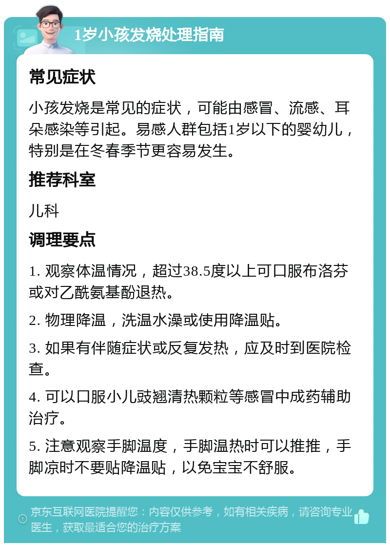 1岁小孩发烧处理指南 常见症状 小孩发烧是常见的症状，可能由感冒、流感、耳朵感染等引起。易感人群包括1岁以下的婴幼儿，特别是在冬春季节更容易发生。 推荐科室 儿科 调理要点 1. 观察体温情况，超过38.5度以上可口服布洛芬或对乙酰氨基酚退热。 2. 物理降温，洗温水澡或使用降温贴。 3. 如果有伴随症状或反复发热，应及时到医院检查。 4. 可以口服小儿豉翘清热颗粒等感冒中成药辅助治疗。 5. 注意观察手脚温度，手脚温热时可以推推，手脚凉时不要贴降温贴，以免宝宝不舒服。