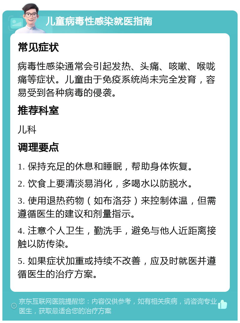 儿童病毒性感染就医指南 常见症状 病毒性感染通常会引起发热、头痛、咳嗽、喉咙痛等症状。儿童由于免疫系统尚未完全发育，容易受到各种病毒的侵袭。 推荐科室 儿科 调理要点 1. 保持充足的休息和睡眠，帮助身体恢复。 2. 饮食上要清淡易消化，多喝水以防脱水。 3. 使用退热药物（如布洛芬）来控制体温，但需遵循医生的建议和剂量指示。 4. 注意个人卫生，勤洗手，避免与他人近距离接触以防传染。 5. 如果症状加重或持续不改善，应及时就医并遵循医生的治疗方案。