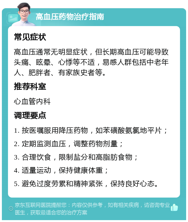 高血压药物治疗指南 常见症状 高血压通常无明显症状，但长期高血压可能导致头痛、眩晕、心悸等不适，易感人群包括中老年人、肥胖者、有家族史者等。 推荐科室 心血管内科 调理要点 1. 按医嘱服用降压药物，如苯磺酸氨氯地平片； 2. 定期监测血压，调整药物剂量； 3. 合理饮食，限制盐分和高脂肪食物； 4. 适量运动，保持健康体重； 5. 避免过度劳累和精神紧张，保持良好心态。