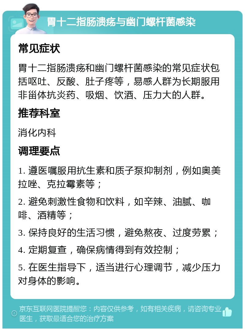 胃十二指肠溃疡与幽门螺杆菌感染 常见症状 胃十二指肠溃疡和幽门螺杆菌感染的常见症状包括呕吐、反酸、肚子疼等，易感人群为长期服用非甾体抗炎药、吸烟、饮酒、压力大的人群。 推荐科室 消化内科 调理要点 1. 遵医嘱服用抗生素和质子泵抑制剂，例如奥美拉唑、克拉霉素等； 2. 避免刺激性食物和饮料，如辛辣、油腻、咖啡、酒精等； 3. 保持良好的生活习惯，避免熬夜、过度劳累； 4. 定期复查，确保病情得到有效控制； 5. 在医生指导下，适当进行心理调节，减少压力对身体的影响。